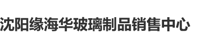 www.狠cao屄.com沈阳缘海华玻璃制品销售中心